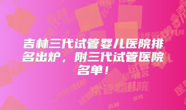 吉林三代试管婴儿医院排名出炉,附三代试管医院名单!