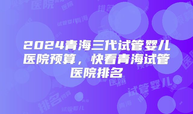 2024青海三代试管婴儿医院预算,快看青海试管医院排名