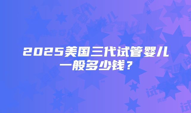 2025美国三代试管婴儿一般多少钱?