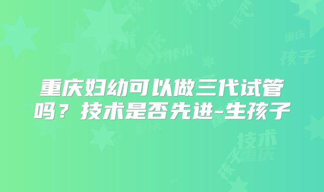 重庆妇幼可以做三代试管吗?技术是否先进-生孩子