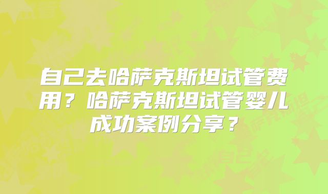 自己去哈萨克斯坦试管费用?哈萨克斯坦试管婴儿成功案例分享?