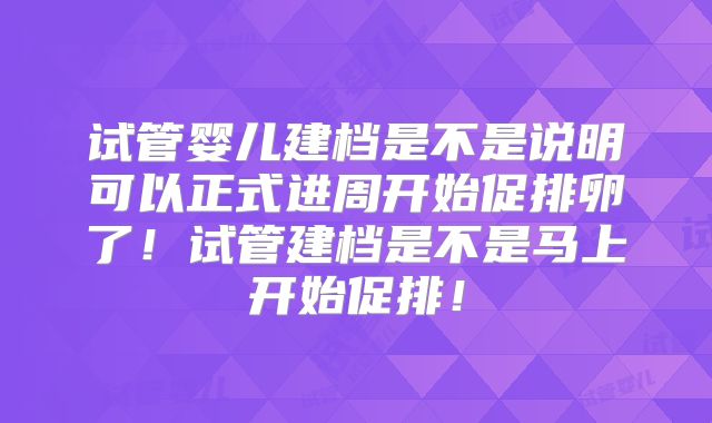 试管婴儿建档是不是说明可以正式进周开始促排卵了!试管建档是不是马上开始促排!