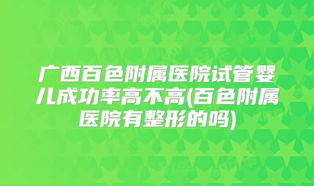 广西百色附属医院试管婴儿成功率高不高(百色附属医院有整形的吗)