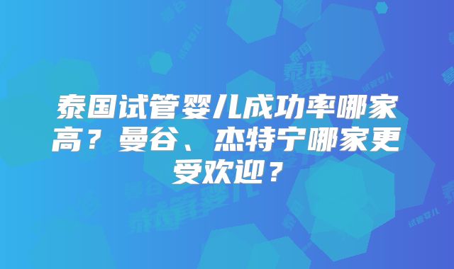 泰国试管婴儿成功率哪家高?曼谷、杰特宁哪家更受欢迎?