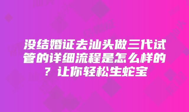 没结婚证去汕头做三代试管的详细流程是怎么样的?让你轻松生蛇宝
