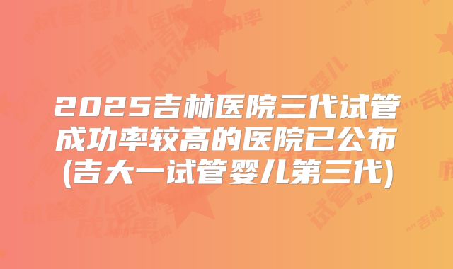 2025吉林医院三代试管成功率较高的医院已公布(吉大一试管婴儿第三代)