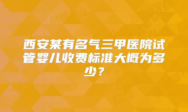 西安某有名气三甲医院试管婴儿收费标准大概为多少?