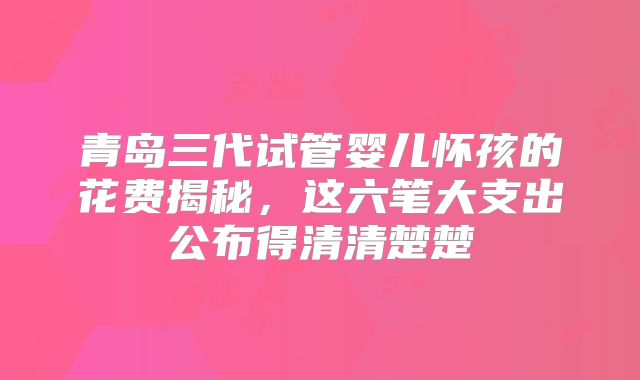 青岛三代试管婴儿怀孩的花费揭秘,这六笔大支出公布得清清楚楚