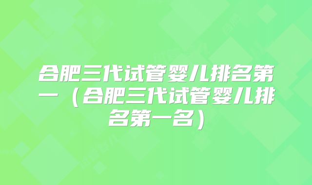 合肥三代试管婴儿排名第一(合肥三代试管婴儿排名第一名)