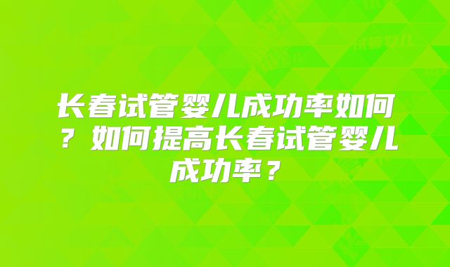 长春试管婴儿成功率如何?如何提高长春试管婴儿成功率?