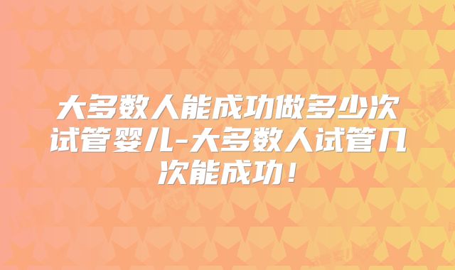 大多数人能成功做多少次试管婴儿-大多数人试管几次能成功!