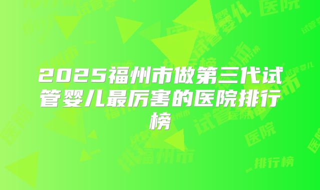 2025福州市做第三代试管婴儿最厉害的医院排行榜