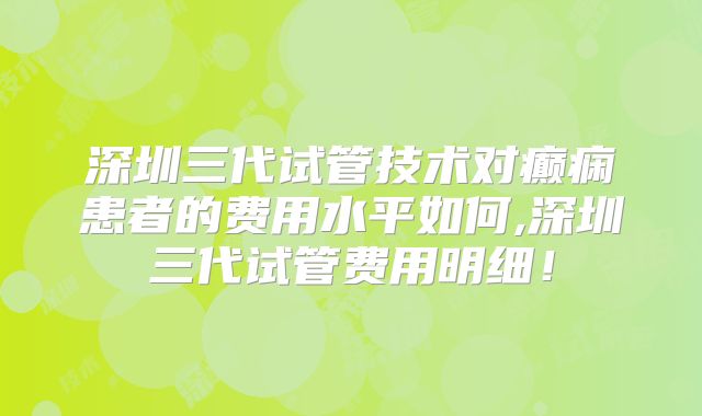 深圳三代试管技术对癫痫患者的费用水平如何,深圳三代试管费用明细！