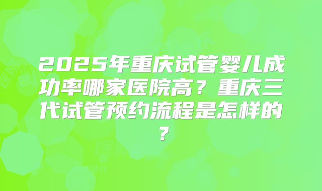 2025年重庆试管婴儿成功率哪家医院高？重庆三代试管预约流程是怎样的？