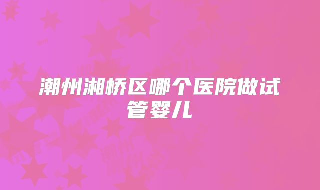潮州湘桥区哪个医院做试管婴儿