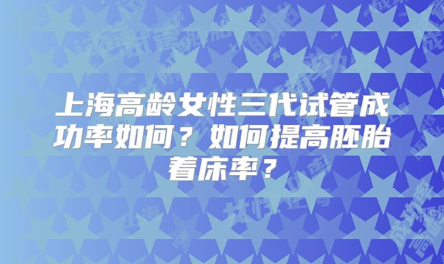 上海高龄女性三代试管成功率如何？如何提高胚胎着床率？