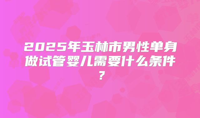 2025年玉林市男性单身做试管婴儿需要什么条件?
