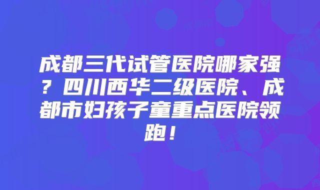 成都三代试管医院哪家强?四川西华二级医院、成都市妇孩子童重点医院领跑!
