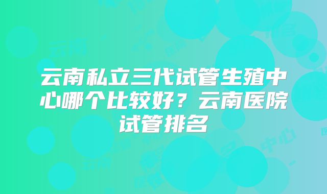 云南私立三代试管生殖中心哪个比较好?云南医院试管排名