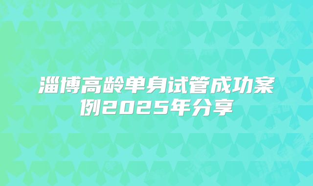 淄博高龄单身试管成功案例2025年分享
