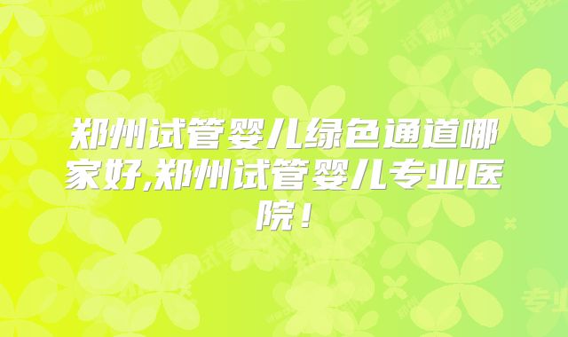 郑州试管婴儿绿色通道哪家好,郑州试管婴儿专业医院!
