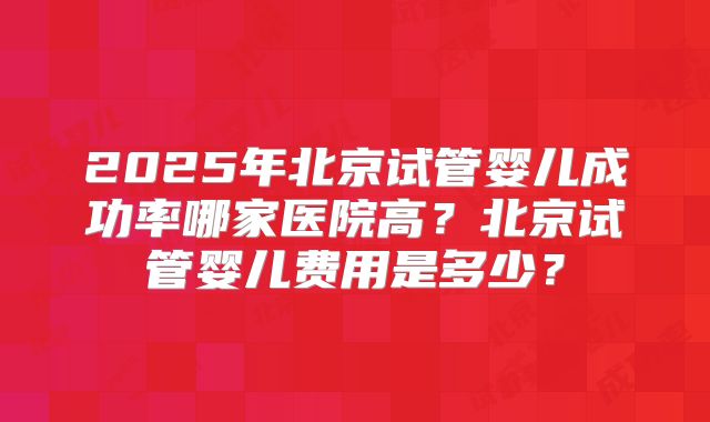 2025年北京试管婴儿成功率哪家医院高?北京试管婴儿费用是多少?