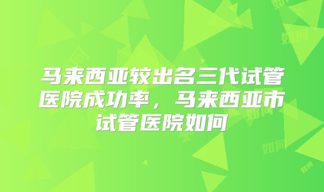 马来西亚较出名三代试管医院成功率，马来西亚市试管医院如何