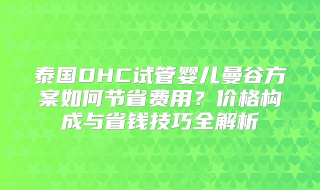 泰国DHC试管婴儿曼谷方案如何节省费用?价格构成与省钱技巧全解析