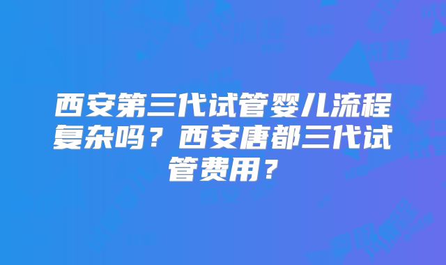 西安第三代试管婴儿流程复杂吗?西安唐都三代试管费用?