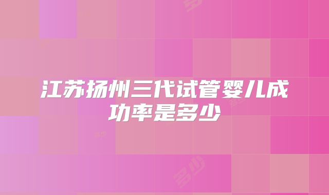 江苏扬州三代试管婴儿成功率是多少