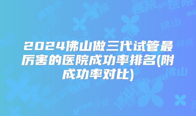2024佛山做三代试管最厉害的医院成功率排名(附成功率对比)