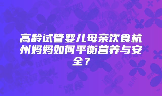 高龄试管婴儿母亲饮食杭州妈妈如何平衡营养与安全?