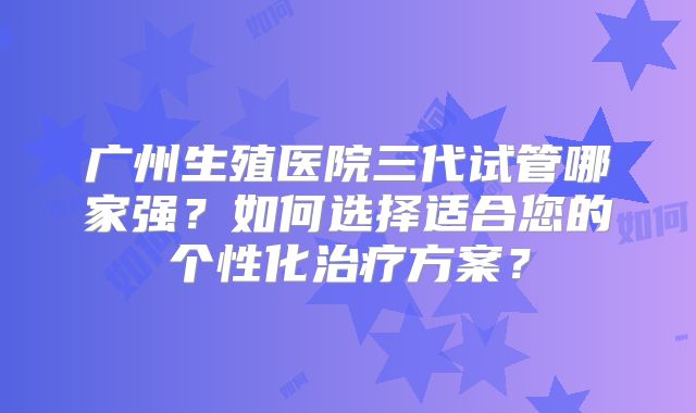 广州生殖医院三代试管哪家强?如何选择适合您的个性化治疗方案?