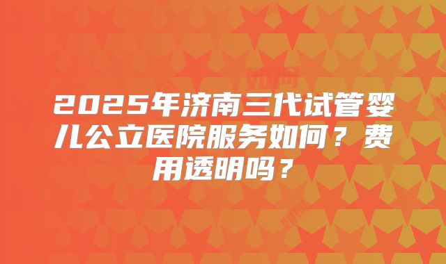 2025年济南三代试管婴儿公立医院服务如何？费用透明吗？