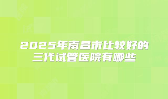 2025年南昌市比较好的三代试管医院有哪些