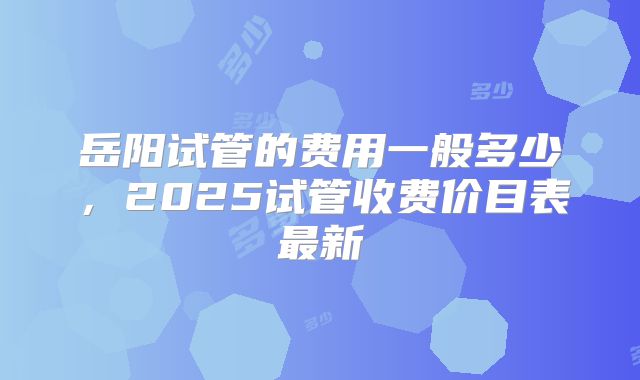 岳阳试管的费用一般多少,2025试管收费价目表最新