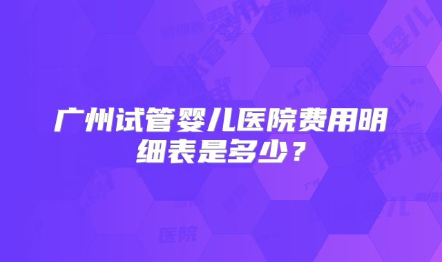 广州试管婴儿医院费用明细表是多少？