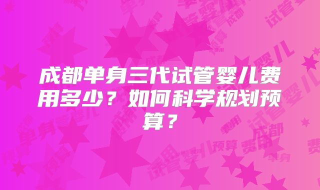 成都单身三代试管婴儿费用多少?如何科学规划预算?