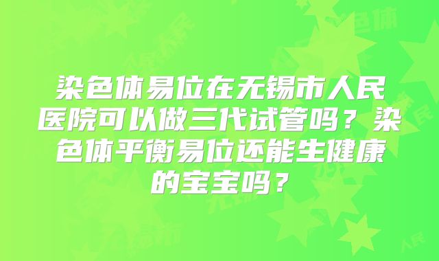染色体易位在无锡市人民医院可以做三代试管吗？染色体平衡易位还能生健康的宝宝吗？