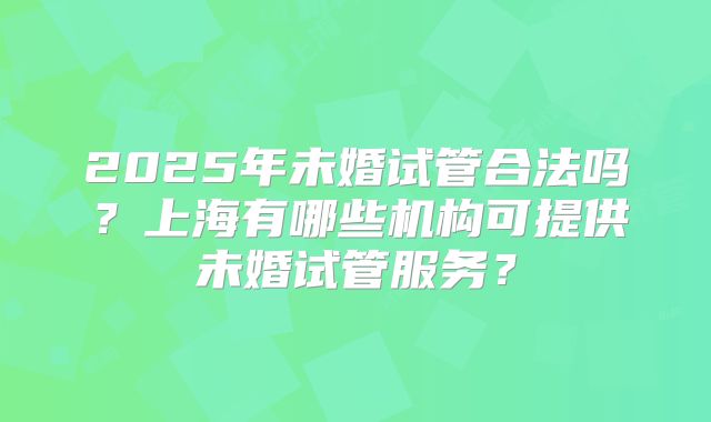 2025年未婚试管合法吗？上海有哪些机构可提供未婚试管服务？