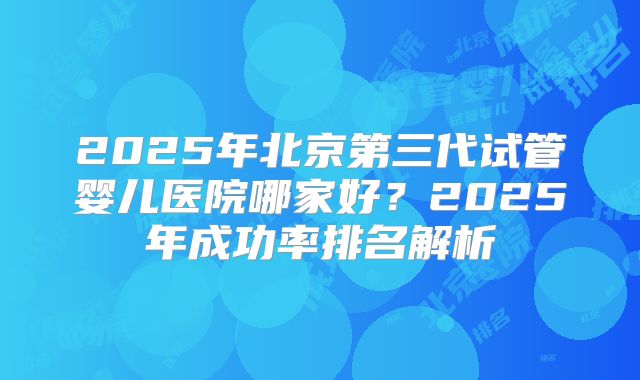 2025年北京第三代试管婴儿医院哪家好？2025年成功率排名解析