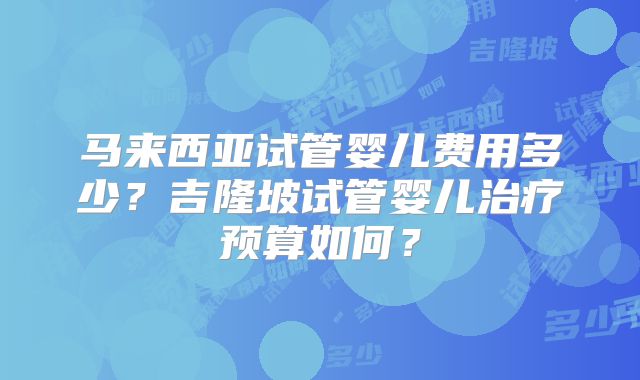 马来西亚试管婴儿费用多少?吉隆坡试管婴儿治疗预算如何?