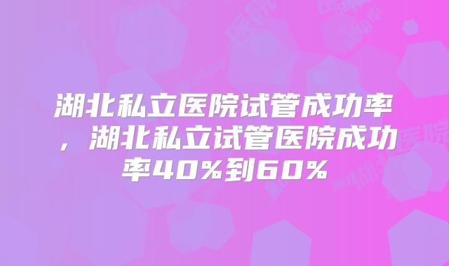 湖北私立医院试管成功率,湖北私立试管医院成功率40%到60%