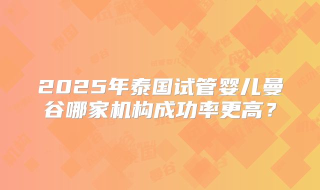 2025年泰国试管婴儿曼谷哪家机构成功率更高?