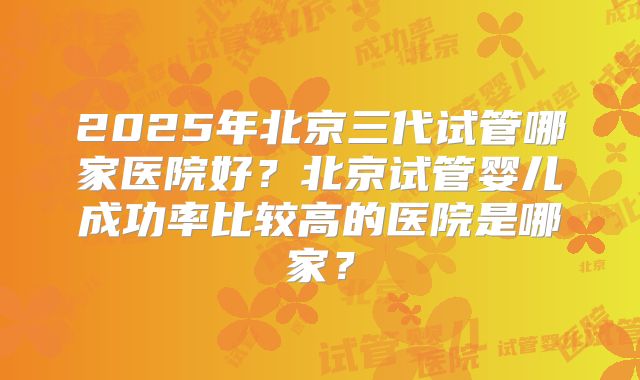 2025年北京三代试管哪家医院好?北京试管婴儿成功率比较高的医院是哪家?