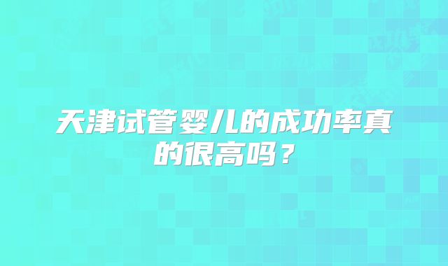 天津试管婴儿的成功率真的很高吗?