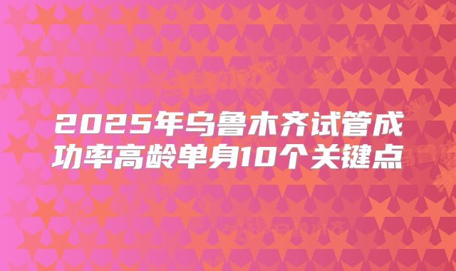 2025年乌鲁木齐试管成功率高龄单身10个关键点
