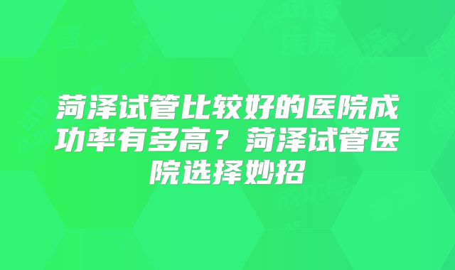 菏泽试管比较好的医院成功率有多高?菏泽试管医院选择妙招