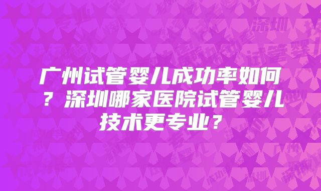 广州试管婴儿成功率如何?深圳哪家医院试管婴儿技术更专业?