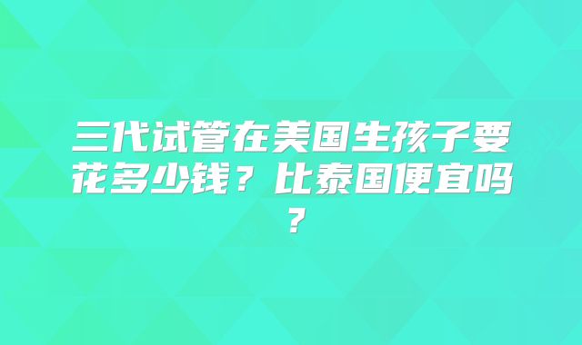 三代试管在美国生孩子要花多少钱?比泰国便宜吗?